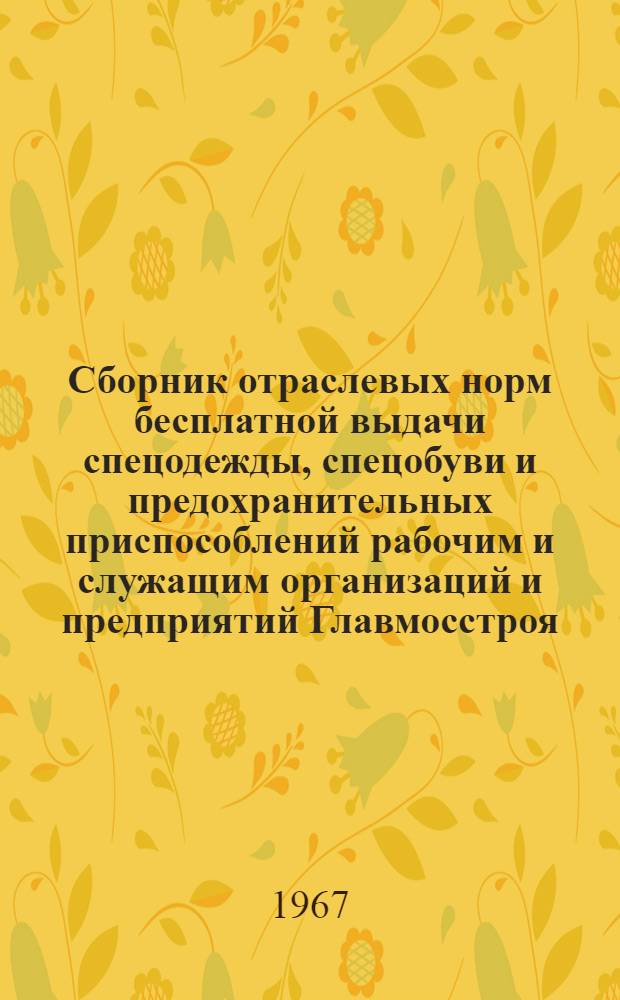 Сборник отраслевых норм бесплатной выдачи спецодежды, спецобуви и предохранительных приспособлений рабочим и служащим организаций и предприятий Главмосстроя : Утв. 8/XII 1966 г