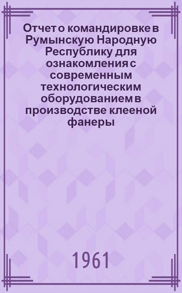 Отчет о командировке в Румынскую Народную Республику [для ознакомления с современным технологическим оборудованием в производстве клееной фанеры]