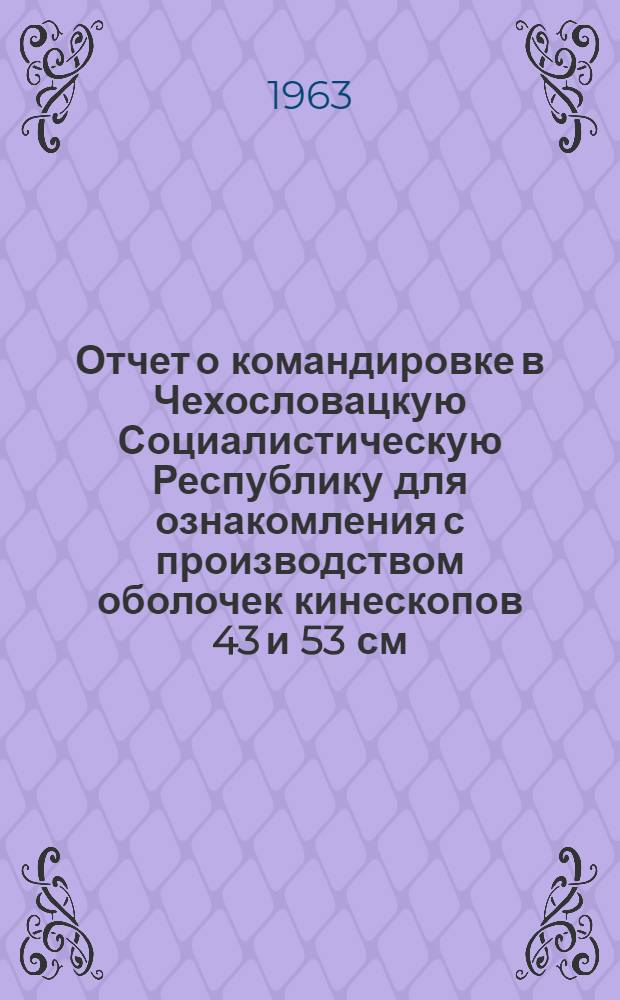 Отчет о командировке в Чехословацкую Социалистическую Республику [для ознакомления с производством оболочек кинескопов 43 и 53 см]