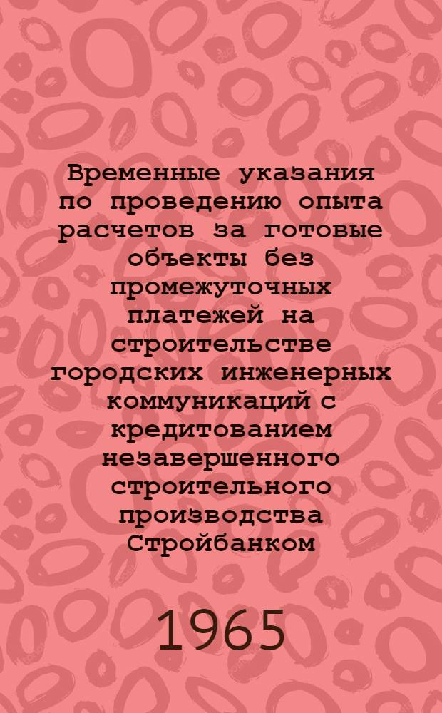 Временные указания по проведению опыта расчетов за готовые объекты без промежуточных платежей на строительстве городских инженерных коммуникаций с кредитованием незавершенного строительного производства Стройбанком : Утв. 2/IV 1964 г.