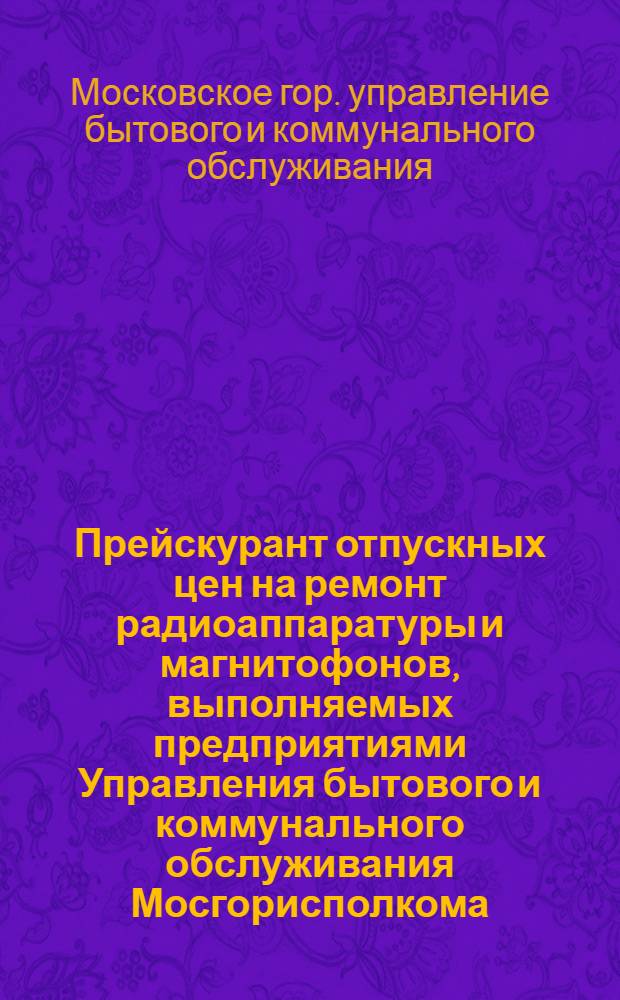 Прейскурант отпускных цен на ремонт радиоаппаратуры и магнитофонов, выполняемых предприятиями Управления бытового и коммунального обслуживания Мосгорисполкома : Утв. 3/XII 1960 г. : Вводится в действие с 1 янв. 1961 г.