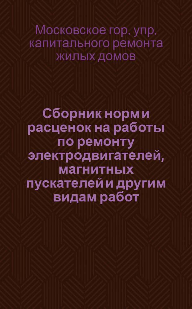 Сборник норм и расценок на работы по ремонту электродвигателей, магнитных пускателей и другим видам работ, выполняемых в условиях мастерских подсобно-вспомогательных предприятий системы Управления капитального ремонта жилых домов Мосгорисполкома : Для расчетов с рабочими за выполненные работы