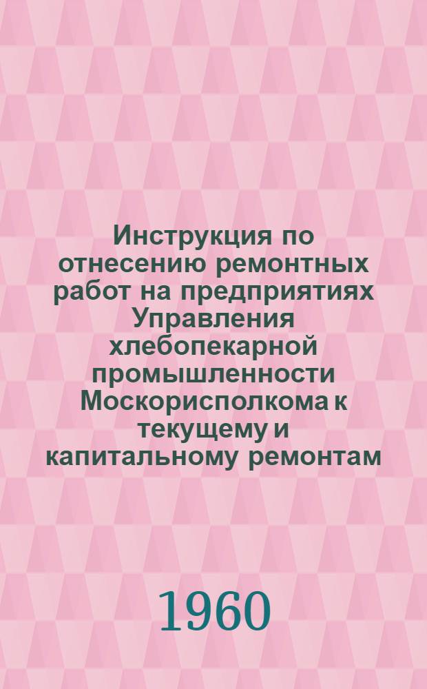Инструкция по отнесению ремонтных работ на предприятиях Управления хлебопекарной промышленности Москорисполкома к текущему и капитальному ремонтам : Утв. 30/VIII 1960 г.