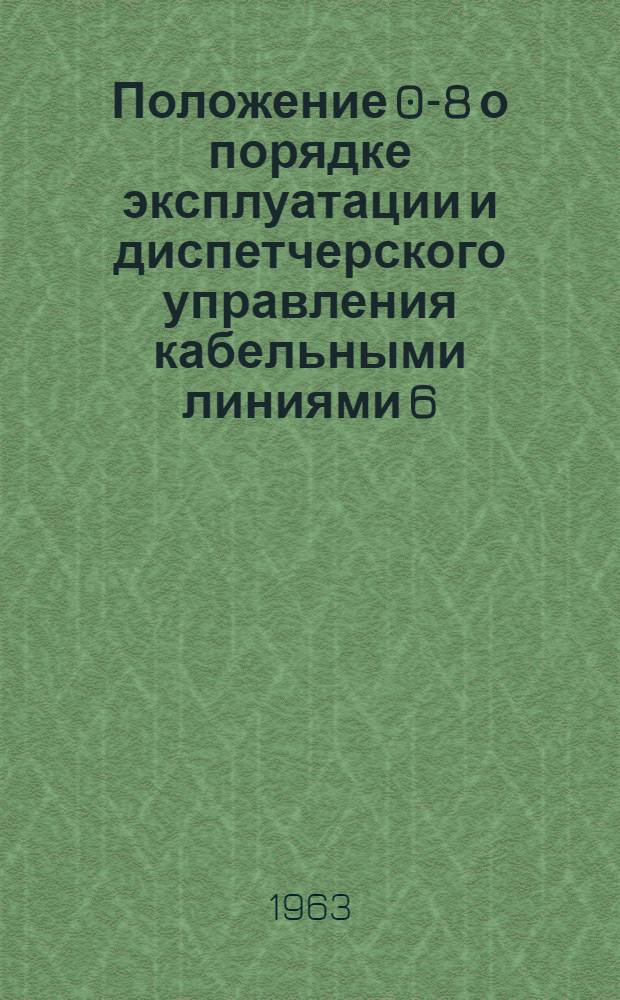 Положение 0-8 о порядке эксплуатации и диспетчерского управления кабельными линиями 6, 10, 35 кв : Утв. 14/III 1963 г