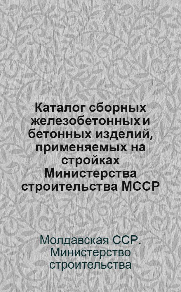 Каталог сборных железобетонных и бетонных изделий, применяемых на стройках Министерства строительства МССР : В 3 ч. : Ч. 1-