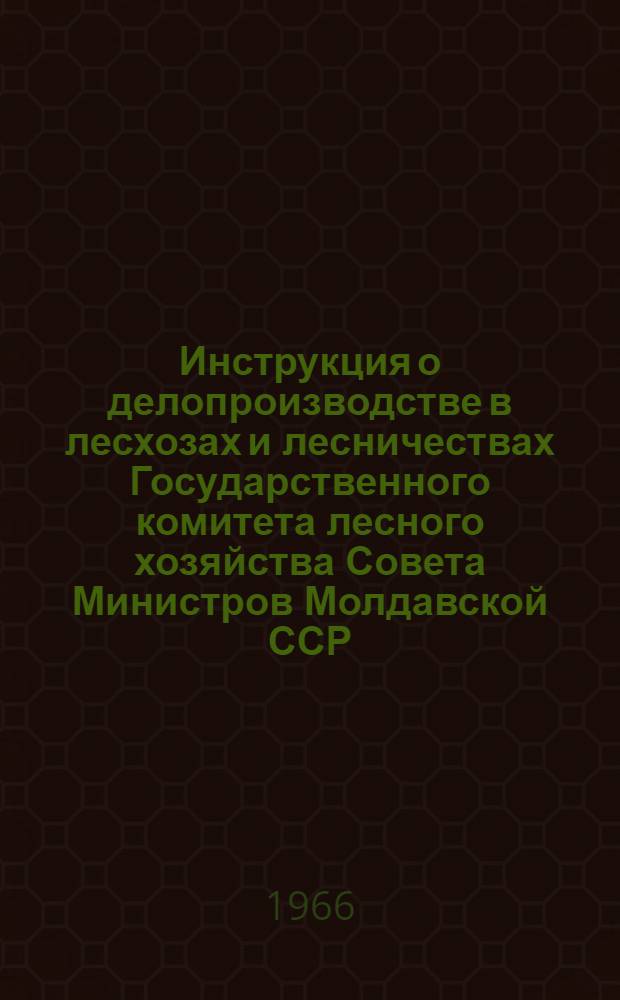 Инструкция о делопроизводстве в лесхозах и лесничествах Государственного комитета лесного хозяйства Совета Министров Молдавской ССР : Утв. 23/XII 1966 г