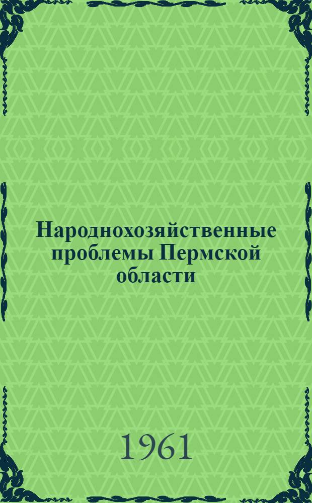 Народнохозяйственные проблемы Пермской области : Труды объед. сессии Уральского филиала Акад. наук СССР и Совнархоза Перм. экон. адм. района по изучению производит. сил. Перм. области 21-24 июня 1960 г. Т. 1