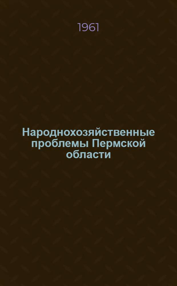 Народнохозяйственные проблемы Пермской области : Труды объед. сессии Уральского филиала Акад. наук СССР и Совнархоза Перм. экон. адм. района по изучению производит. сил. Перм. области 21-24 июня 1960 г. Т. 3