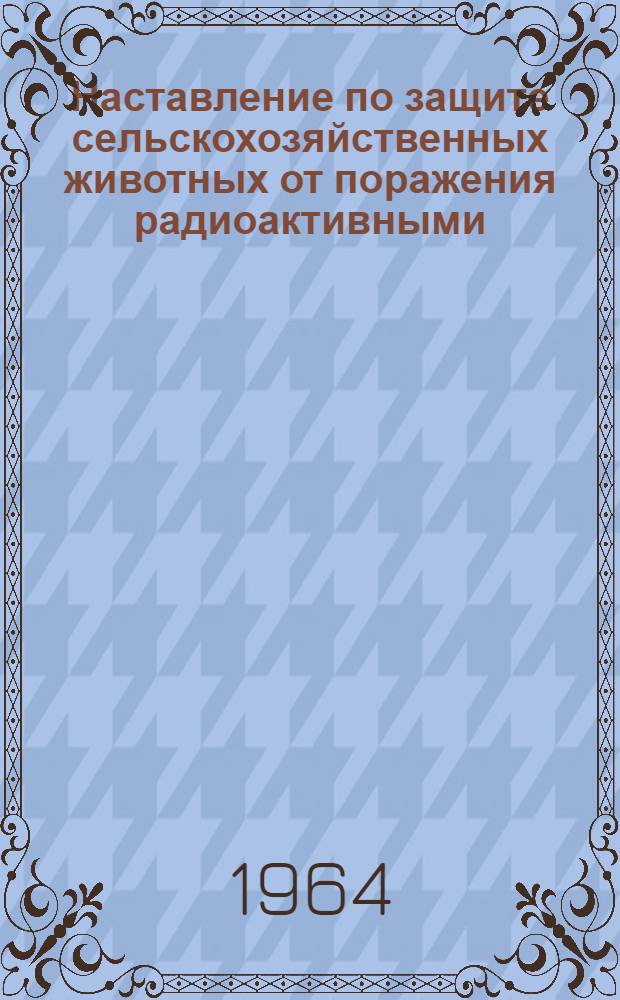 Наставление по защите сельскохозяйственных животных от поражения радиоактивными, отравляющими веществами и бактериальными средствами : Утв. 30/IV 1964 г.