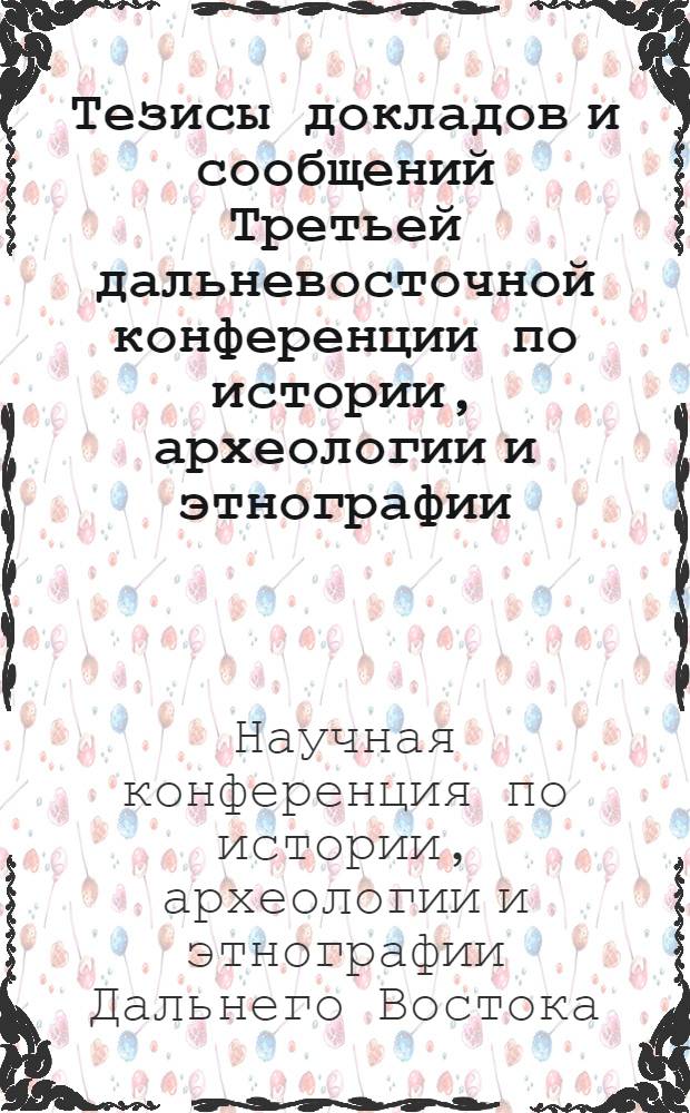 Тезисы докладов и сообщений Третьей дальневосточной конференции по истории, археологии и этнографии. 10-14 октября : 1-