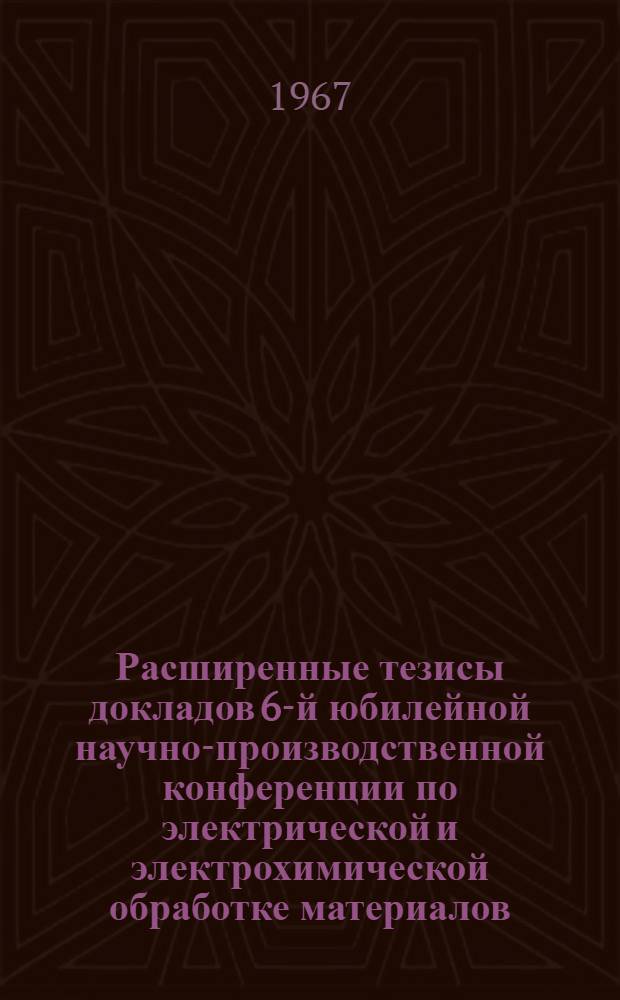 Расширенные тезисы докладов 6-й юбилейной научно-производственной конференции по электрической и электрохимической обработке материалов. 20-24 июня : [Эльфа-67]. Вып. 2