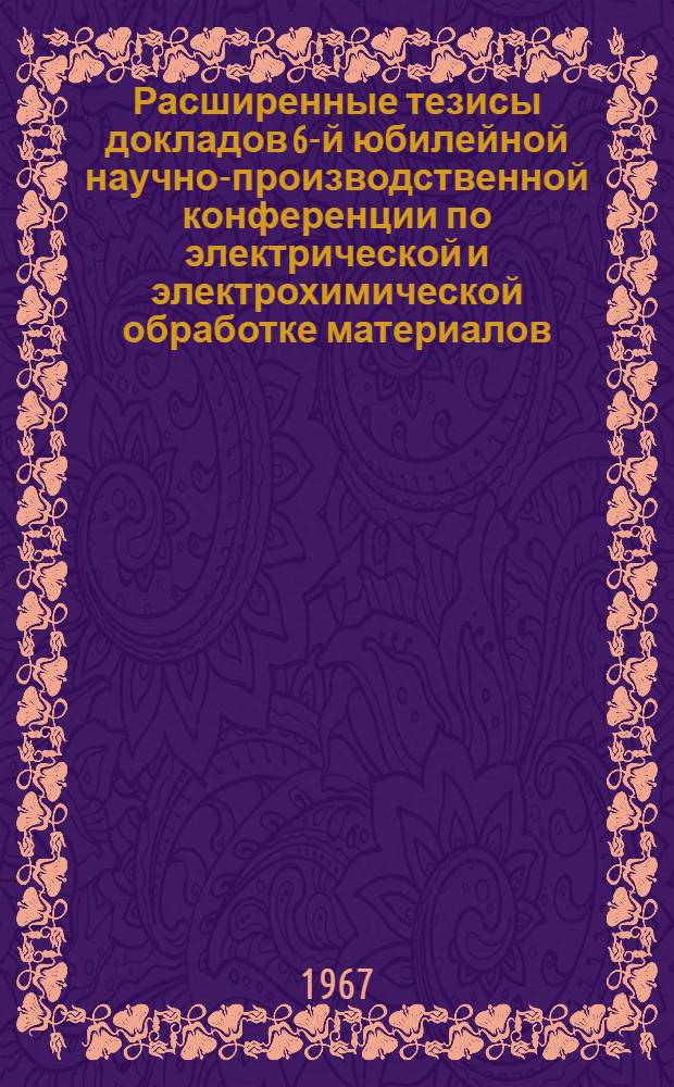 Расширенные тезисы докладов 6-й юбилейной научно-производственной конференции по электрической и электрохимической обработке материалов. 20-24 июня : [Эльфа-67]. Вып. 3
