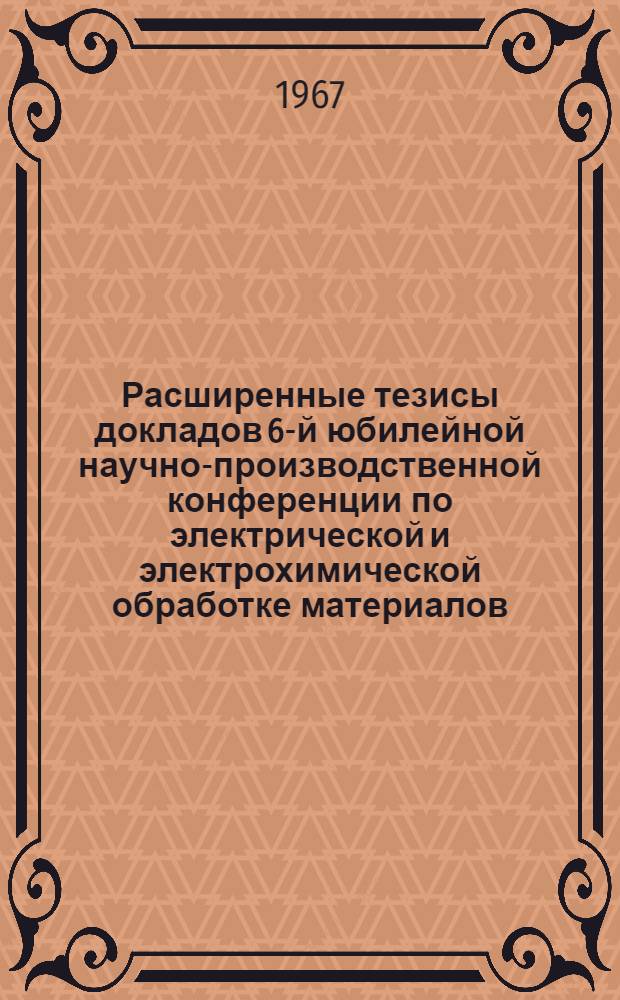 Расширенные тезисы докладов 6-й юбилейной научно-производственной конференции по электрической и электрохимической обработке материалов. 20-24 июня : [Эльфа-67]. Вып. 4