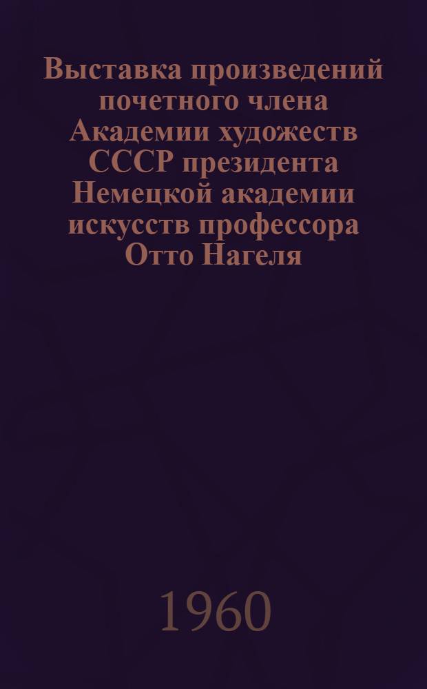 Выставка произведений почетного члена Академии художеств СССР президента Немецкой академии искусств профессора Отто Нагеля : каталог выставки