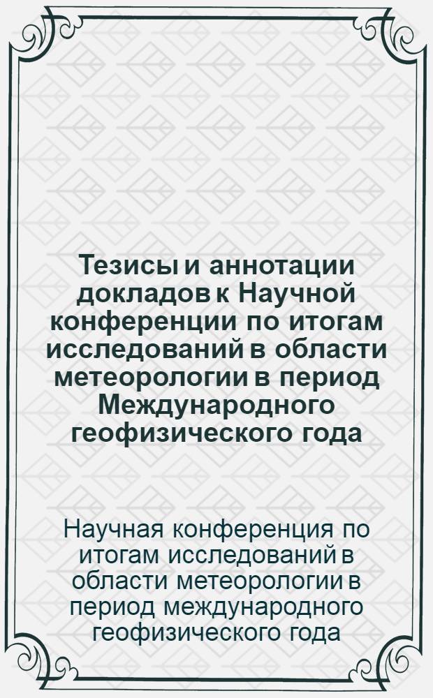 Тезисы и аннотации докладов к Научной конференции по итогам исследований в области метеорологии в период Международного геофизического года