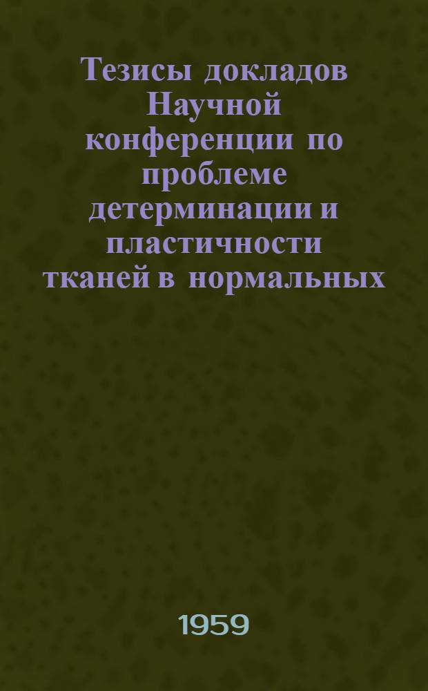Тезисы докладов Научной конференции по проблеме детерминации и пластичности тканей в нормальных, экспериментальных и патологических условиях, посвященной памяти академика А.А. Заварзина. 15-18 апреля 1959 года