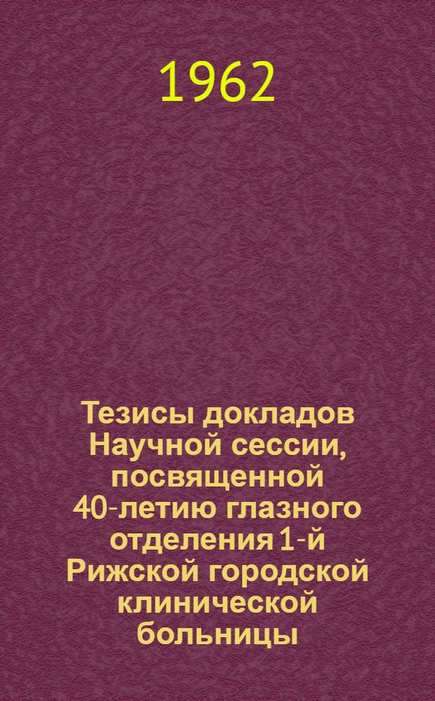 Тезисы докладов Научной сессии, посвященной 40-летию глазного отделения 1-й Рижской городской клинической больницы. 7-8 июня 1962 г.