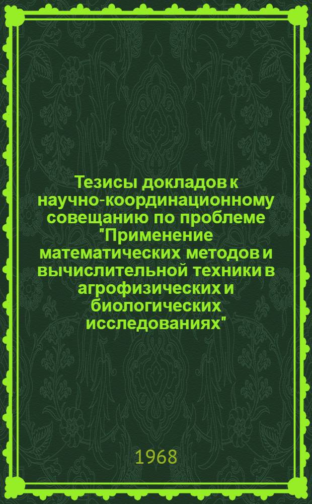 Тезисы докладов к научно-координационному совещанию по проблеме "Применение математических методов и вычислительной техники в агрофизических и биологических исследованиях". 1-5 июля 1968 года