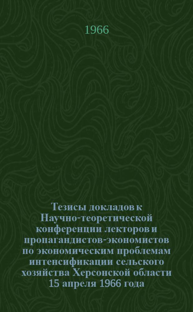 Тезисы докладов к Научно-теоретической конференции лекторов и пропагандистов-экономистов по экономическим проблемам интенсификации сельского хозяйства Херсонской области 15 апреля 1966 года