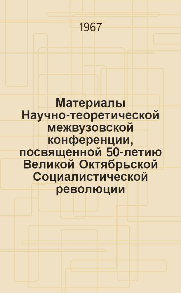 Материалы Научно-теоретической межвузовской конференции, посвященной 50-летию Великой Октябрьской Социалистической революции. 20-23 октября 1967 г.