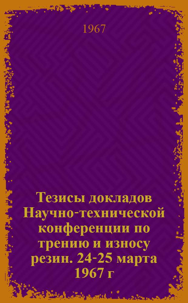 Тезисы докладов Научно-технической конференции по трению и износу резин. 24-25 марта 1967 г.