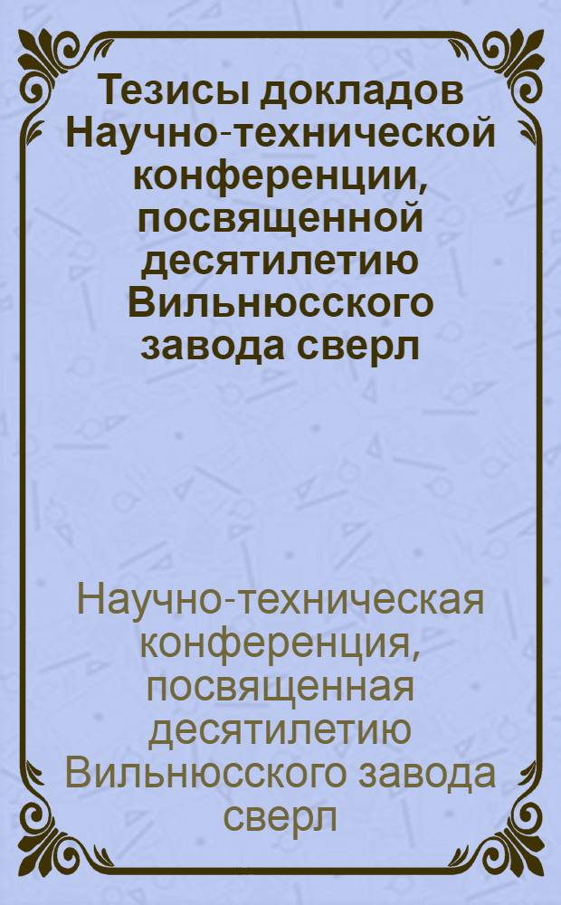 Тезисы докладов Научно-технической конференции, посвященной десятилетию Вильнюсского завода сверл : Вильнюс, сентябрь 1967 г