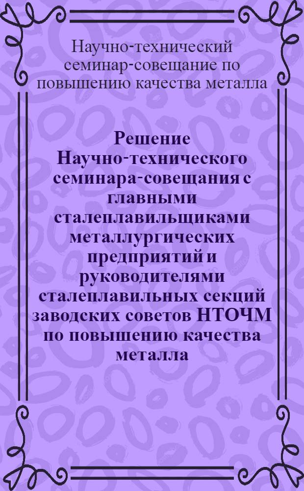 Решение Научно-технического семинара-совещания с главными сталеплавильщиками металлургических предприятий и руководителями сталеплавильных секций заводских советов НТОЧМ по повышению качества металла. 20-22 июля 1966 г.