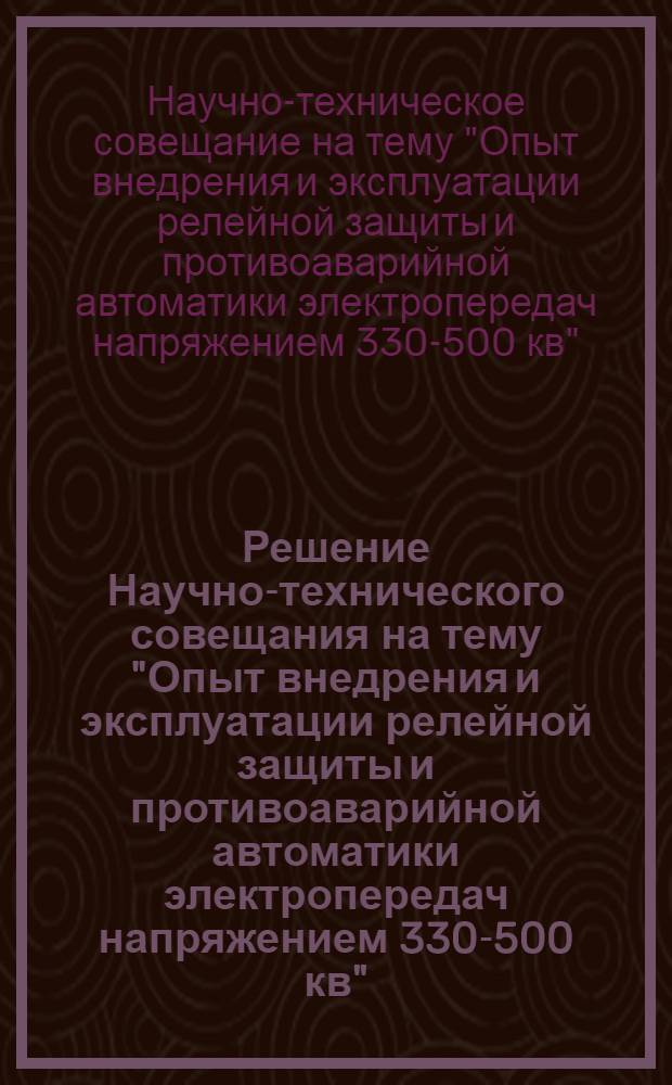 Решение Научно-технического совещания на тему "Опыт внедрения и эксплуатации релейной защиты и противоаварийной автоматики электропередач напряжением 330-500 кв". 13-17 сентября 1967