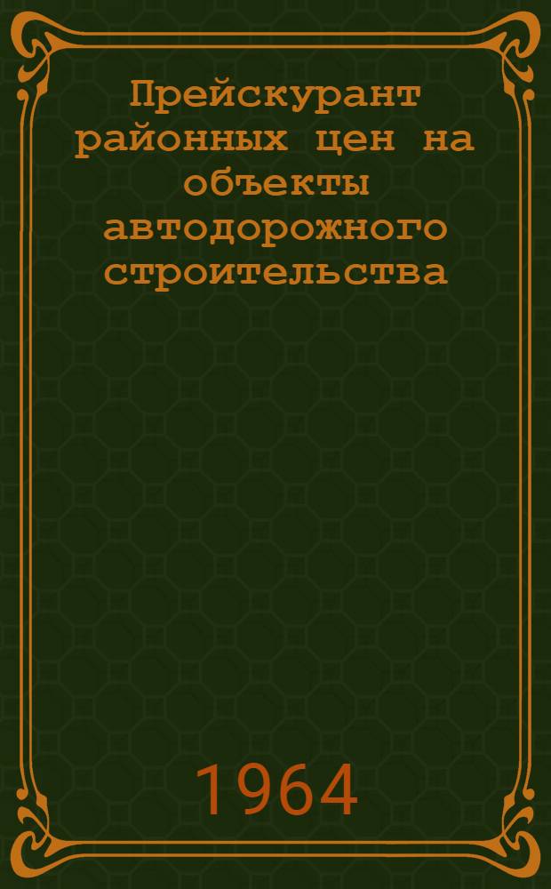Прейскурант районных цен на объекты автодорожного строительства (ПРЦад) : Общая часть : Утв. 23/V 1964 г. с вводом в действие с 1/VII 1964 г