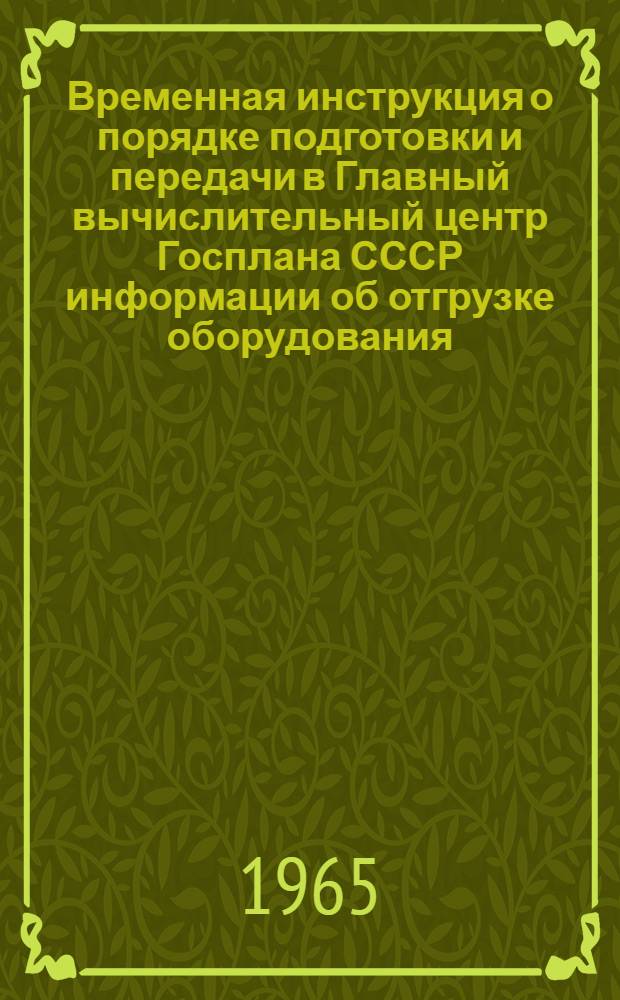 Временная инструкция о порядке подготовки и передачи в Главный вычислительный центр Госплана СССР информации об отгрузке оборудования, приборов, кабельных и других изделий строящимся и реконструируемым промышленным объектам по производству минеральных удобрений и основного сырья для них : Утв. 8/IV 1965 г