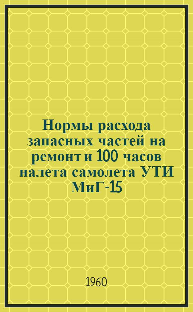 Нормы расхода запасных частей на ремонт и 100 часов налета самолета УТИ МиГ-15 : Введ. в действие 11/VI 1960 г.