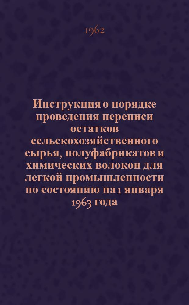 Инструкция о порядке проведения переписи остатков сельскохозяйственного сырья, полуфабрикатов и химических волокон для легкой промышленности по состоянию на 1 января 1963 года : Утв. 8/X 1962