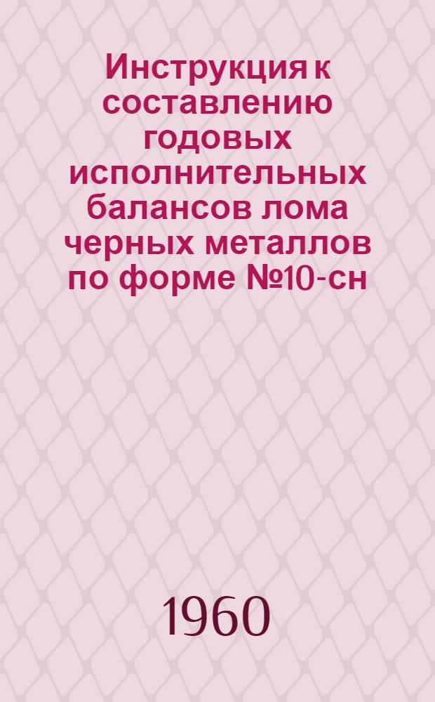Инструкция к составлению годовых исполнительных балансов лома черных металлов по форме № 10-сн : Утв. 10/X 1960 г