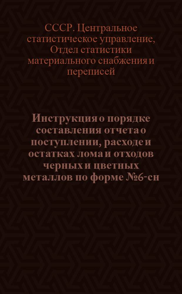 Инструкция о порядке составления отчета о поступлении, расходе и остатках лома и отходов черных и цветных металлов по форме № 6-сн, утвержденной приказом ЦСУ СССР № 293 от 8 мая 1964 года : Утв. 26/X 1964 г