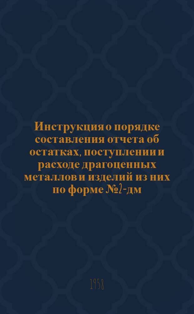 Инструкция о порядке составления отчета об остатках, поступлении и расходе драгоценных металлов и изделий из них по форме № 2-дм : Утв. 29 мая 1958 г.