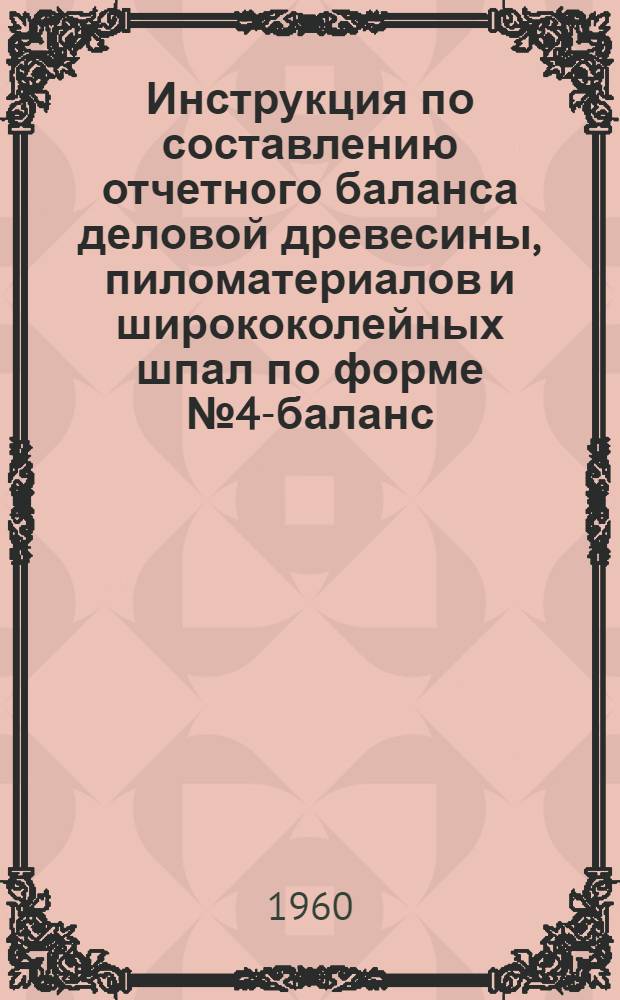 Инструкция по составлению отчетного баланса деловой древесины, пиломатериалов и ширококолейных шпал по форме № 4-баланс : Утв. 16/VIII 1960 г.