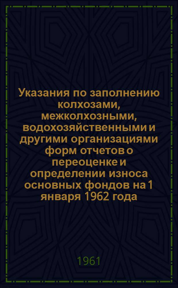 Указания по заполнению колхозами, межколхозными, водохозяйственными и другими организациями форм отчетов о переоценке и определении износа основных фондов на 1 января 1962 года : Утв. 30/VIII 1961 г.