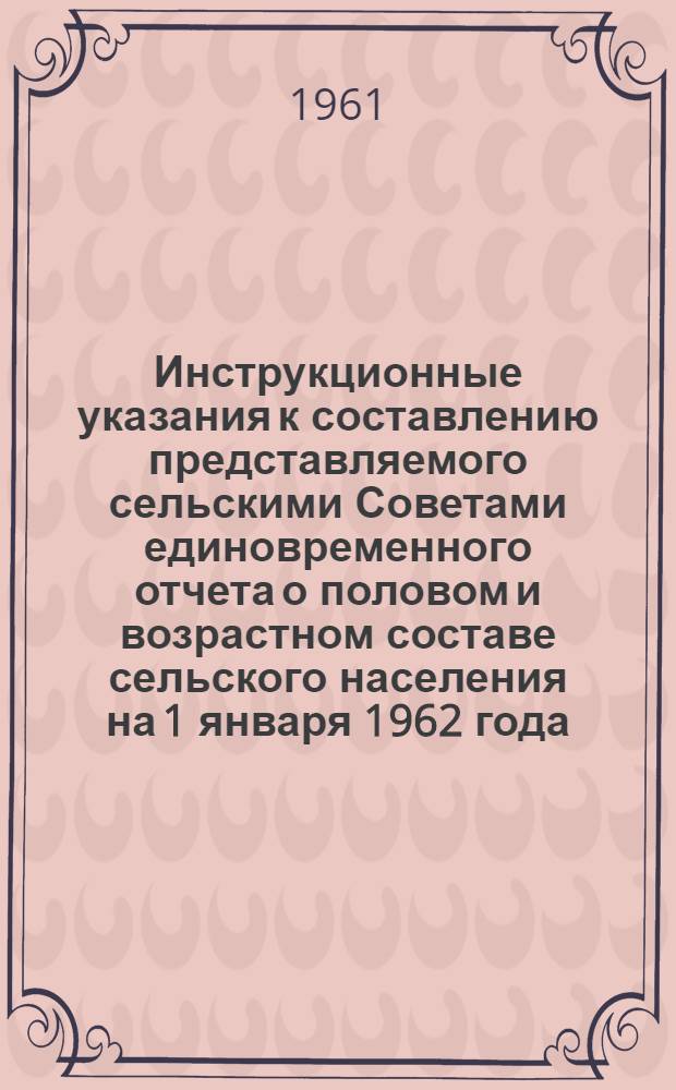 Инструкционные указания к составлению представляемого сельскими Советами единовременного отчета о половом и возрастном составе сельского населения на 1 января 1962 года : Утв. 3/X 1961 г.