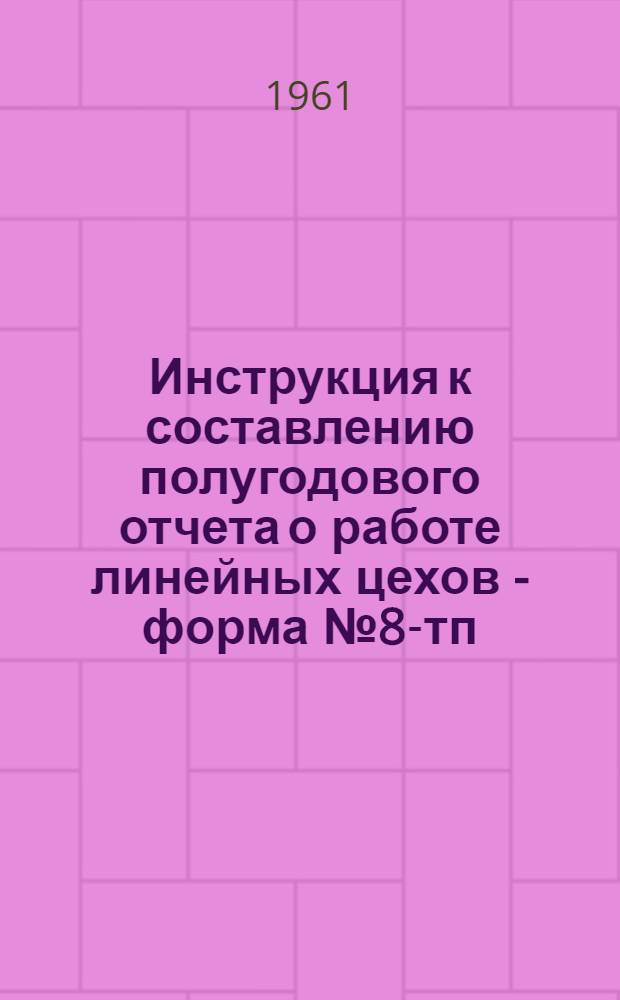 Инструкция к составлению полугодового отчета о работе линейных цехов - форма № 8-тп : Утв. 24/VI 1961 г