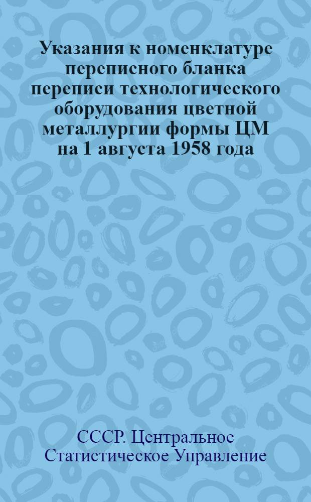 Указания к номенклатуре переписного бланка переписи технологического оборудования цветной металлургии формы ЦМ на 1 августа 1958 года : Прил. к Инструкции о порядке проведения переписи оборудования и машин