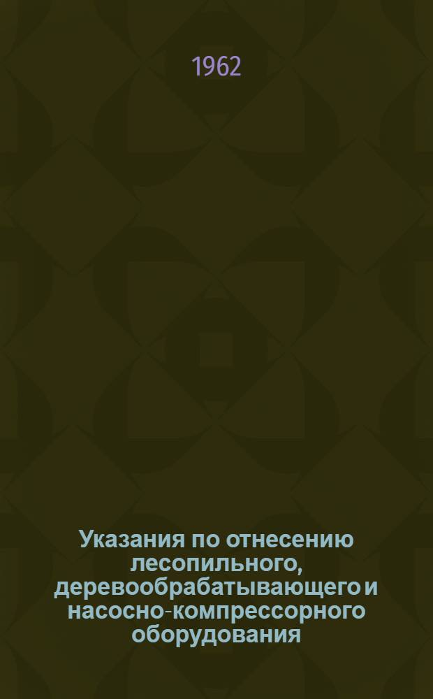 Указания по отнесению лесопильного, деревообрабатывающего и насосно-компрессорного оборудования, записываемого в бланки форм Д и НК, к соответствующим шифрам при переписи на 1 апреля 1962 года