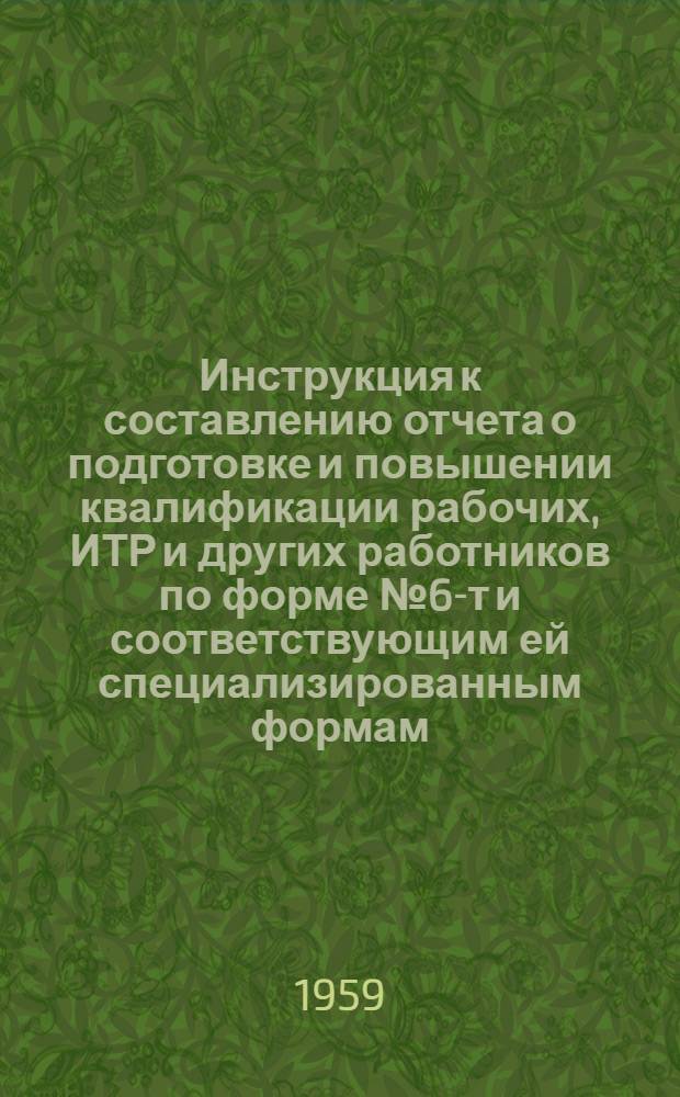 Инструкция к составлению отчета о подготовке и повышении квалификации рабочих, ИТР и других работников по форме № 6-т и соответствующим ей специализированным формам : Утв. 14/I 1959 г