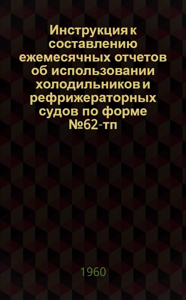 Инструкция к составлению ежемесячных отчетов об использовании холодильников и рефрижераторных судов по форме № 62-тп : Утв. 30/XII 1958 г.