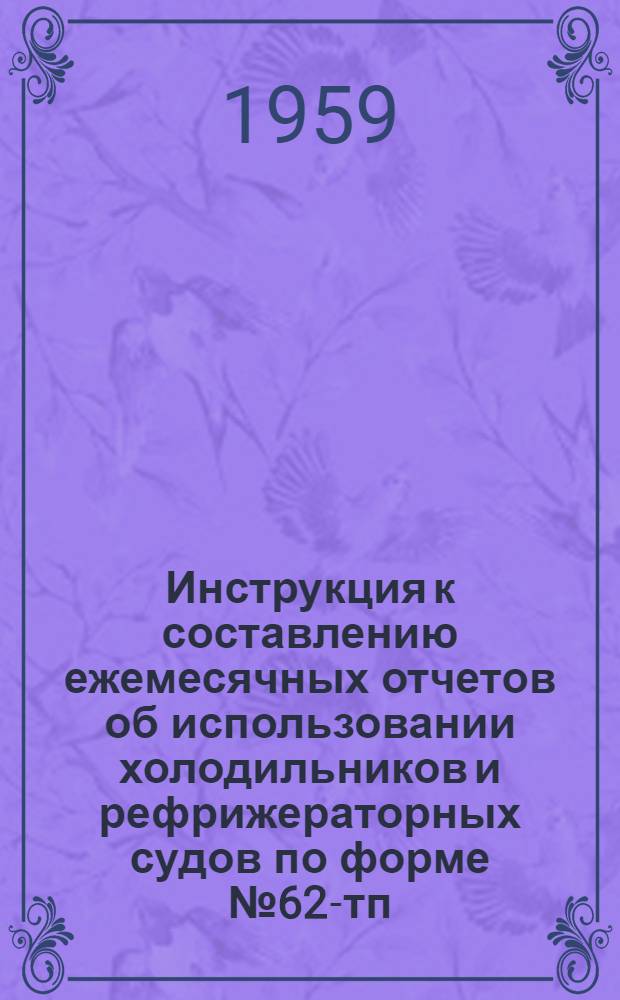 Инструкция к составлению ежемесячных отчетов об использовании холодильников и рефрижераторных судов по форме № 62-тп : Утв. 30/XII 1958 г