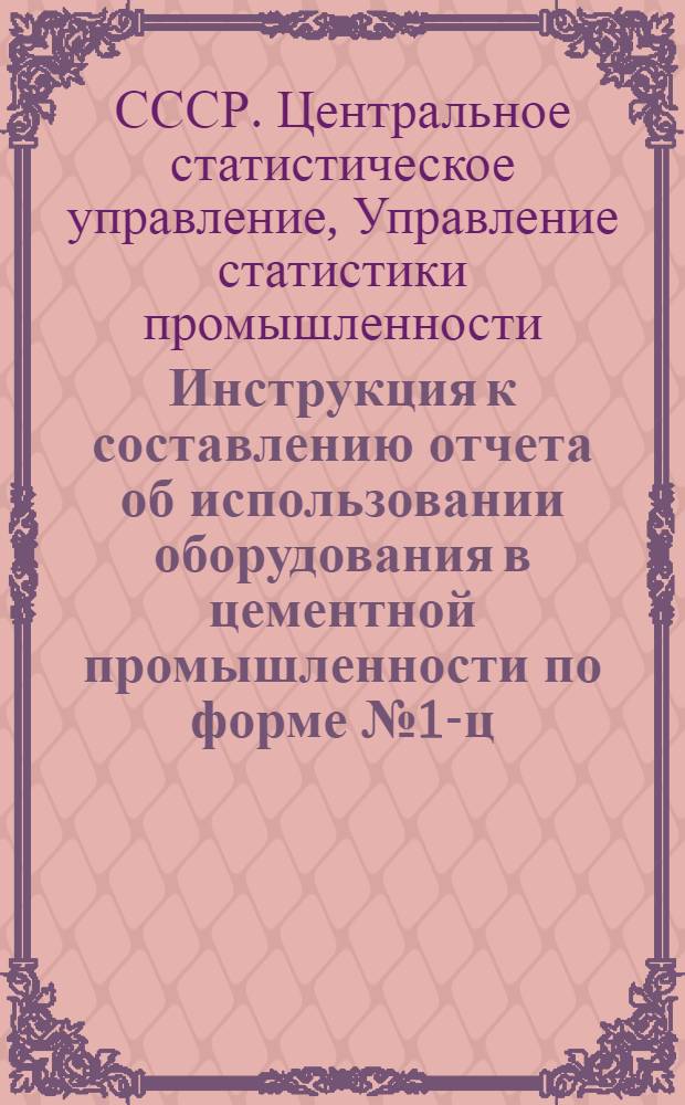 Инструкция к составлению отчета об использовании оборудования в цементной промышленности по форме № 1-ц (годовая) : Утв. 4/X 1961 г