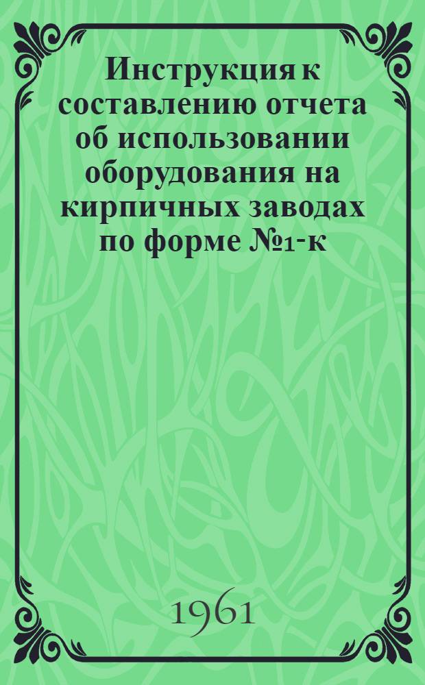 Инструкция к составлению отчета об использовании оборудования на кирпичных заводах по форме № 1-к (годовая) : Утв. 5/X 1961 г