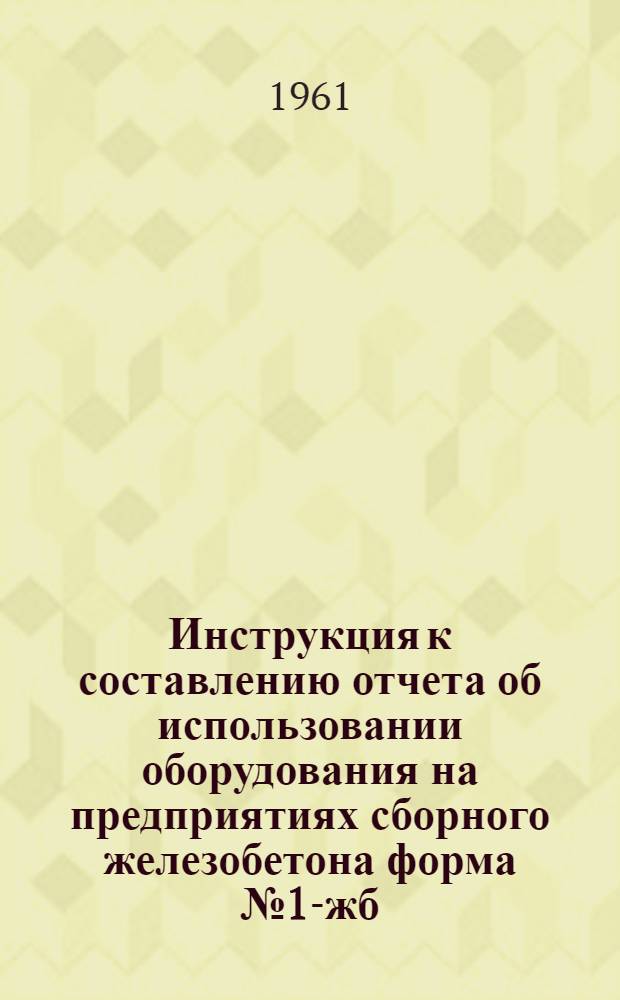 Инструкция к составлению отчета об использовании оборудования на предприятиях сборного железобетона форма № 1-жб (годовая) : Утв. 2/XI 1961