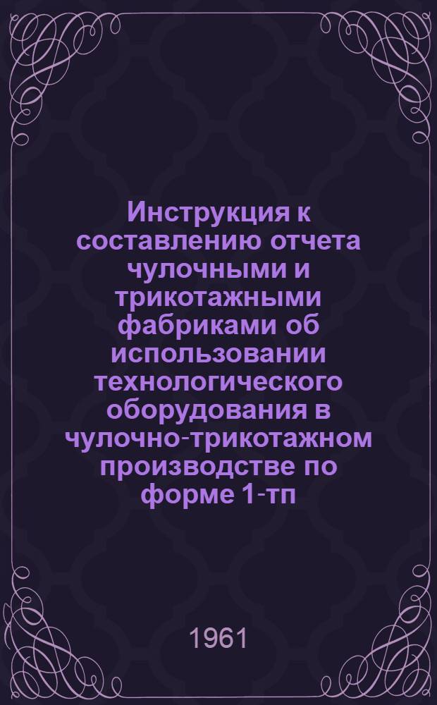 Инструкция к составлению отчета чулочными и трикотажными фабриками об использовании технологического оборудования в чулочно-трикотажном производстве по форме 1-тп (трикотажная) : Утв. 3/X 1961 г