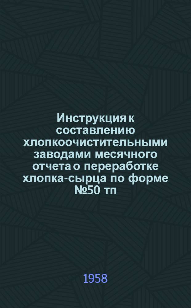 Инструкция к составлению хлопкоочистительными заводами месячного отчета о переработке хлопка-сырца по форме № 50 тп : Утв. 25 авг. 1958 г