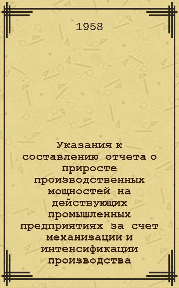Указания к составлению отчета о приросте производственных мощностей на действующих промышленных предприятиях за счет механизации и интенсификации производства, улучшения технологических процессов, замены или установки нового оборудования, реконструкции действующих агрегатов и других организационно-технических мероприятий : (Форма № 4-тп) : Утв. 22/VII 1958 г